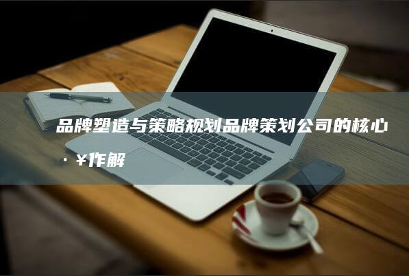 品牌塑造与策略规划：品牌策划公司的核心工作解析